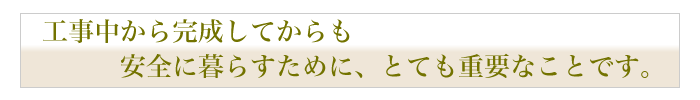 工事中から完成してからも安全に暮らすために、とても重要なことです。